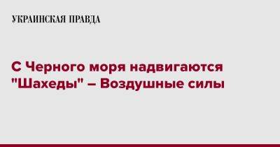 С Черного моря надвигаются "Шахеды" – Воздушные силы - pravda.com.ua