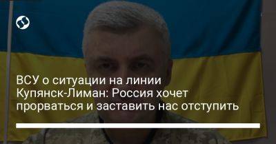 Сергей Череватый - ВСУ о ситуации на линии Купянск-Лиман: Россия хочет прорваться и заставить нас отступить - liga.net - Россия - Украина