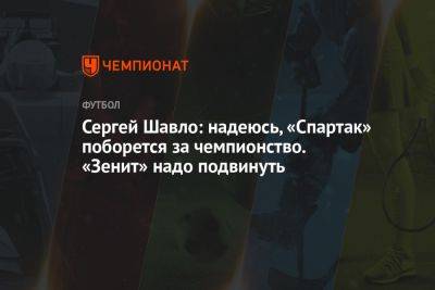 Сергей Шавло: надеюсь, «Спартак» поборется за чемпионство. «Зенит» надо подвинуть - championat.com - Краснодар