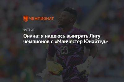 Андре Онан - Онана: я надеюсь выиграть Лигу чемпионов с «Манчестер Юнайтед» - championat.com - Стамбул