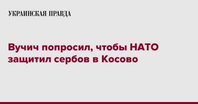 Йенс Столтенберг - Александар Вучич - Вучич попросил, чтобы НАТО защитил сербов в Косово - pravda.com.ua - Сербия - Косово