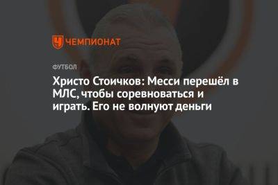 Христо Стоичков: Месси перешёл в МЛС, чтобы соревноваться и играть. Его не волнуют деньги - championat.com - Болгария