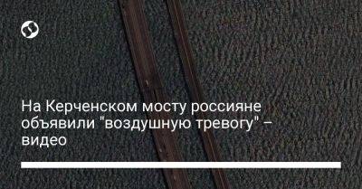 На Керченском мосту россияне объявили "воздушную тревогу" – видео - liga.net - Россия - Украина - Крым - Ukraine