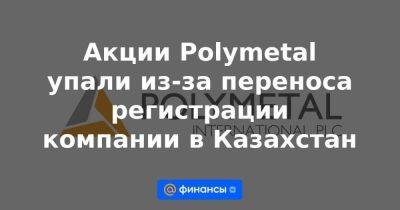 Акции Polymetal упали из-за переноса регистрации компании в Казахстан - smartmoney.one - Казахстан - Лондон - Астана - Джерси