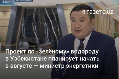 Проект по «зелёному» водороду в Узбекистане планируется начать в августе — министр энергетики - gazeta.uz - Узбекистан