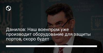 Алексей Данилов - Данилов: Наш военпром уже производит оборудование для защиты портов, скоро будет - liga.net - Россия - Китай - Украина - Черноморск