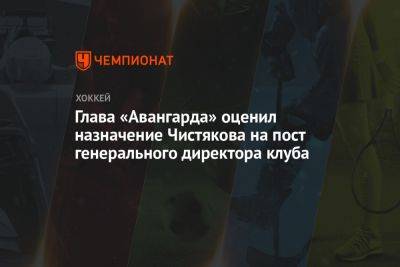 Глава «Авангарда» оценил назначение Чистякова на пост генерального директора клуба - championat.com