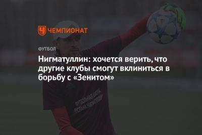 Руслан Нигматуллин - Марья Куцубеева - Нигматуллин: хочется верить, что другие клубы смогут вклиниться в борьбу с «Зенитом» - championat.com - Россия