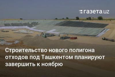 Строительство нового полигона отходов под Ташкентом планируется завершить к ноябрю - gazeta.uz - Узбекистан - Ташкент - Экология