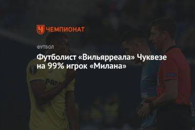 Футболист «Вильярреала» Чуквезе на 99% игрок «Милана» - championat.com - Италия - Испания - Нигерия