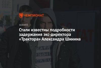 Стали известны подробности задержания экс-директора «Трактора» Александра Шинина - championat.com - Челябинск