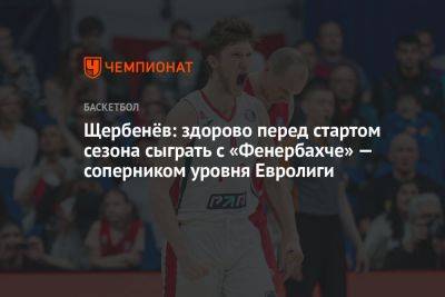 Щербенёв: здорово перед стартом сезона сыграть с «Фенербахче» — соперником уровня Евролиги - championat.com - Москва - Нижний Новгород