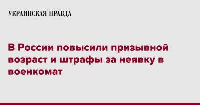 В России повысили призывной возраст и штрафы за неявку в военкомат - pravda.com.ua - Россия