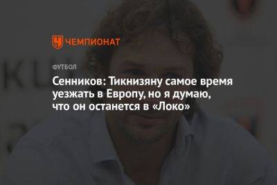 Дмитрий Сенников - Сенников: Тикнизяну самое время уезжать в Европу, но я думаю, что он останется в «Локо» - championat.com - Москва - Германия - Франция - Испания