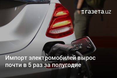 Узбекистан - Импорт электромобилей в Узбекистан вырос почти в 5 раз за полугодие - gazeta.uz - Китай - Узбекистан - Гонконг - Германия - Эмираты