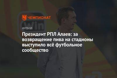 Александр Алаев - Президент РПЛ Алаев: за возвращение пива на стадионы выступило всё футбольное сообщество - championat.com