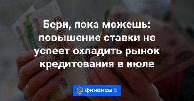 Бери, пока можешь: повышение ставки не успеет охладить рынок кредитования в июле - smartmoney.one - Россия