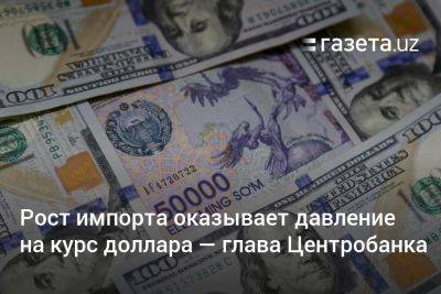 Рост импорта оказывает давление на курс доллара — глава ЦБ Узбекистана - gazeta.uz - Узбекистан