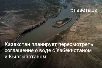 Казахстан планирует пересмотреть соглашение о воде с Узбекистаном и Кыргызстаном - gazeta.uz - Казахстан - Узбекистан - Киргизия - Бишкек