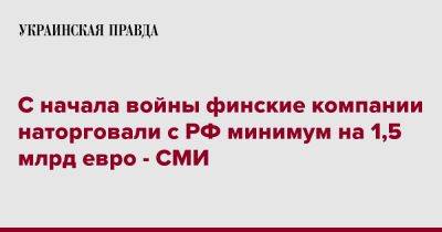 Владимир Путин - С начала войны финские компании наторговали с РФ минимум на 1,5 млрд евро - СМИ - pravda.com.ua - Россия - Финляндия