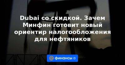 Dubai со скидкой. Зачем Минфин готовит новый ориентир налогообложения для нефтяников - smartmoney.one - Dubai