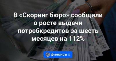 В «Скоринг бюро» сообщили о росте выдачи потребкредитов за шесть месяцев на 112% - smartmoney.one - Москва - Россия