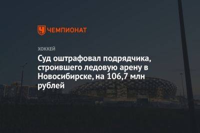 Суд оштрафовал подрядчика, строившего ледовую арену в Новосибирске, на 106,7 млн рублей - championat.com - Новосибирск