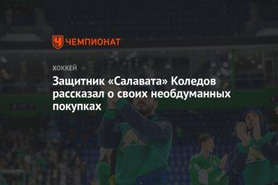 Павел Коледов - Защитник «Салавата» Коледов рассказал о своих необдуманных покупках - championat.com - Ярославль