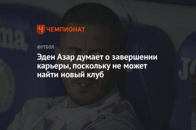 Эден Азар - Эден Азар думает о завершении карьеры, поскольку не может найти новый клуб - championat.com - Бельгия - Мадрид