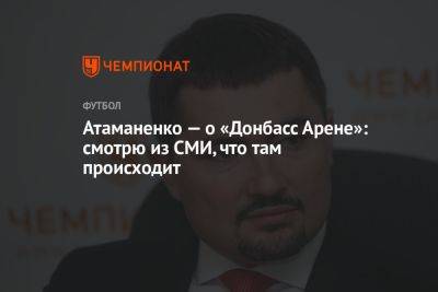 Атаманенко — о «Донбасс Арене»: смотрю из СМИ, что там происходит - championat.com - Донецк