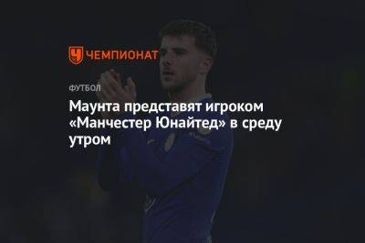 Маунта представят игроком «Манчестер Юнайтед» в среду утром - championat.com