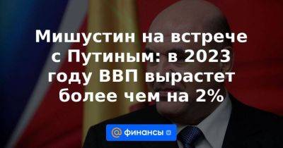 Владимир Путин - Михаил Мишустин - Мишустин на встрече с Путиным: в 2023 году ВВП вырастет более чем на 2% - smartmoney.one - Россия