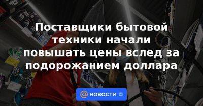 Поставщики бытовой техники начали повышать цены вслед за подорожанием доллара - smartmoney.one - Россия - Китай