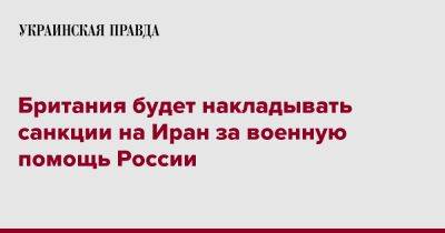 Британия будет накладывать санкции на Иран за военную помощь России - pravda.com.ua - Россия - Англия - Иран