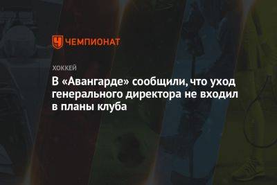 В «Авангарде» сообщили, что уход генерального директора не входил в планы клуба - championat.com - Москва