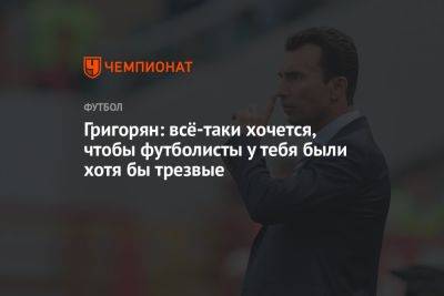 Александр Григорян - Григорян: всё-таки хочется, чтобы футболисты у тебя были хотя бы трезвые - championat.com