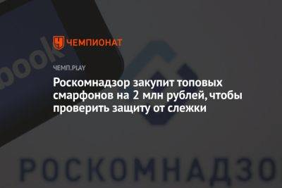 Роскомнадзор закупит топовых смарфонов на 2 млн рублей, чтобы проверить защиту от слежки - championat.com - Россия