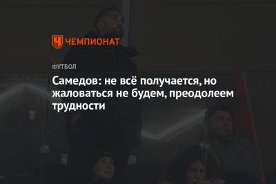 Александр Самедов - Самедов: не всё получается, но жаловаться не будем, преодолеем трудности - championat.com