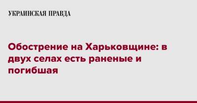 Олег Синегубов - Обострение на Харьковщине: в двух селах есть раненые и погибшая - pravda.com.ua - Харьковская обл. - Харьков