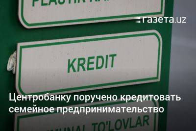 Центробанку поручено кредитовать семейное предпринимательство - gazeta.uz - Узбекистан