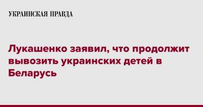 Александр Лукашенко - Лукашенко заявил, что продолжит вывозить украинских детей в Беларусь - pravda.com.ua - Белоруссия - Минск - с. Донбасс