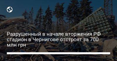 Разрушенный в начале вторжения РФ стадион в Чернигове отстроят за 700 млн грн - liga.net - Россия - Украина