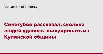 Олег Синегубов - Синегубов рассказал, сколько людей удалось эвакуировать из Купянской общины - pravda.com.ua - Харьков - населенный пункт Из - район Купянский