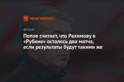 Рашид Рахимов - Алексей Попов - Попов считает, что Рахимову в «Рубине» осталось два матча, если результаты будут такими же - championat.com