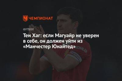 Тен Хаг - Тен Хаг: если Магуайр не уверен в себе, он должен уйти из «Манчестер Юнайтед» - championat.com