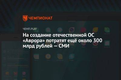 На создание отечественной ОС «Аврора» потратят ещё около 300 млрд рублей — СМИ - championat.com