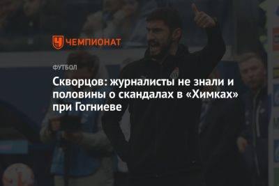 Скворцов: журналисты не знали и половины о скандалах в «Химках» при Гогниеве - championat.com