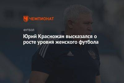 Юрий Красножан высказался о росте уровня женского футбола - championat.com - Россия