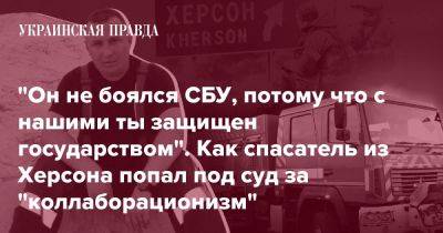 "Он не боялся СБУ, потому что с нашими ты защищен государством". Как спасатель из Херсона попал под суд за "коллаборационизм" - pravda.com.ua - Украина - Херсон