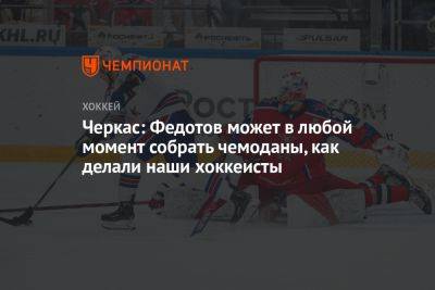 Иван Федотов - Черкас: Федотов может в любой момент собрать чемоданы, как делали наши хоккеисты - championat.com - Россия